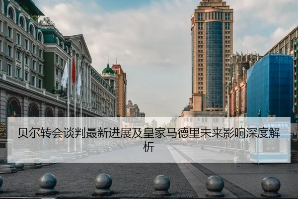 贝尔转会谈判最新进展及皇家马德里未来影响深度解析
